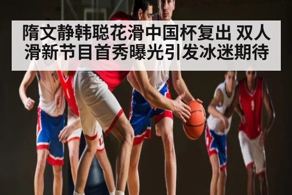 隋文静韩聪花滑中国杯复出 双人滑新节目首秀曝光引发冰迷期待