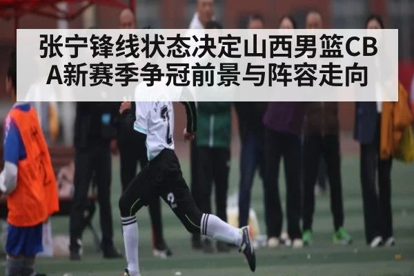 张宁锋线状态决定山西男篮CBA新赛季争冠前景与阵容走向